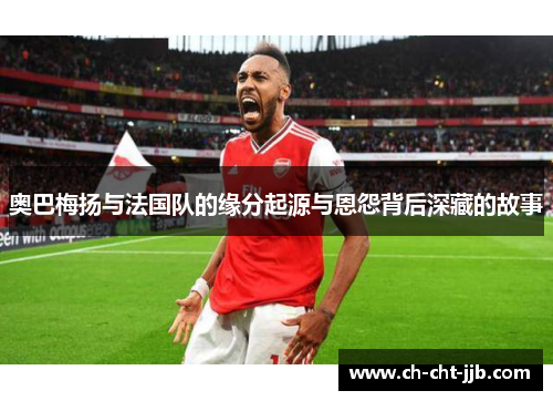 奥巴梅扬与法国队的缘分起源与恩怨背后深藏的故事