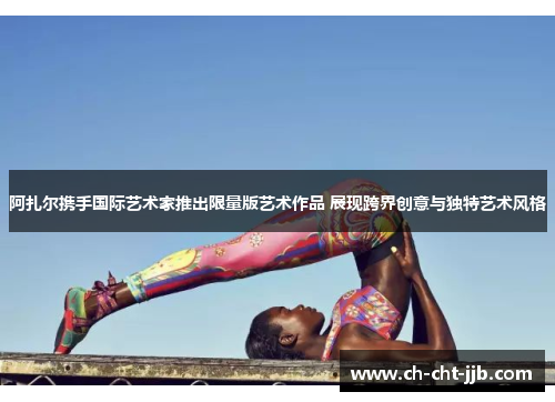 阿扎尔携手国际艺术家推出限量版艺术作品 展现跨界创意与独特艺术风格