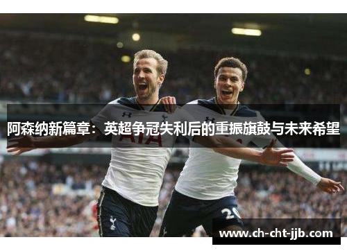 阿森纳新篇章：英超争冠失利后的重振旗鼓与未来希望