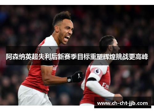 阿森纳英超失利后新赛季目标重塑辉煌挑战更高峰