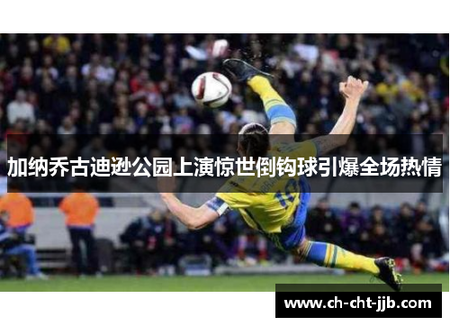 加纳乔古迪逊公园上演惊世倒钩球引爆全场热情 加纳乔古迪逊公园上演惊世倒钩球引爆全场热情