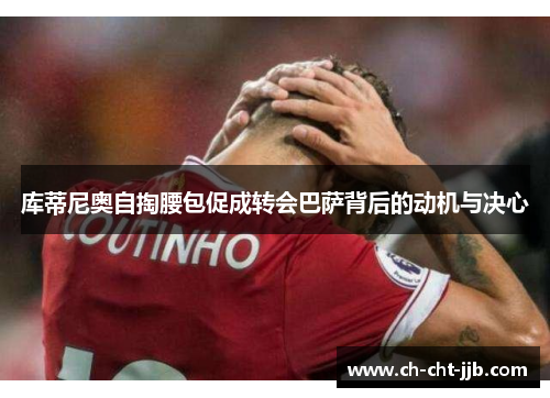 库蒂尼奥自掏腰包促成转会巴萨背后的动机与决心