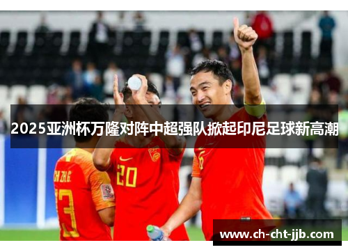 2025亚洲杯万隆对阵中超强队掀起印尼足球新高潮
