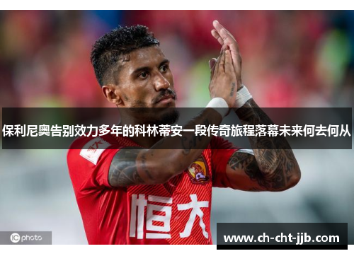 保利尼奥告别效力多年的科林蒂安一段传奇旅程落幕未来何去何从