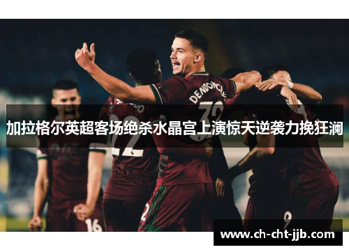 加拉格尔英超客场绝杀水晶宫上演惊天逆袭力挽狂澜